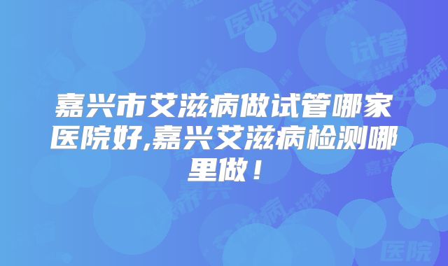 嘉兴市艾滋病做试管哪家医院好,嘉兴艾滋病检测哪里做！