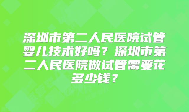 深圳市第二人民医院试管婴儿技术好吗？深圳市第二人民医院做试管需要花多少钱？