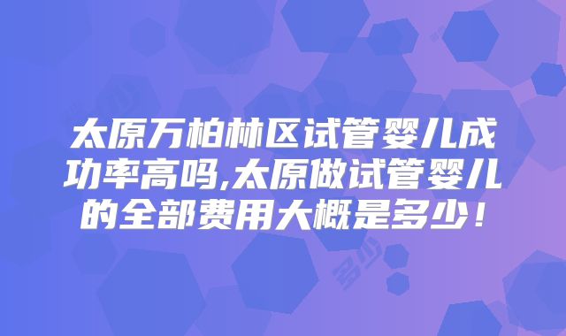 太原万柏林区试管婴儿成功率高吗,太原做试管婴儿的全部费用大概是多少！