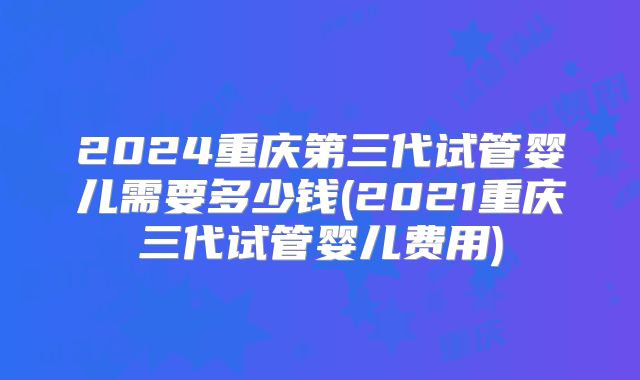 2024重庆第三代试管婴儿需要多少钱(2021重庆三代试管婴儿费用)