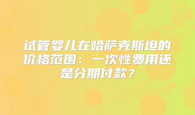 试管婴儿在哈萨克斯坦的价格范围：一次性费用还是分期付款？