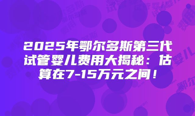 2025年鄂尔多斯第三代试管婴儿费用大揭秘：估算在7-15万元之间！