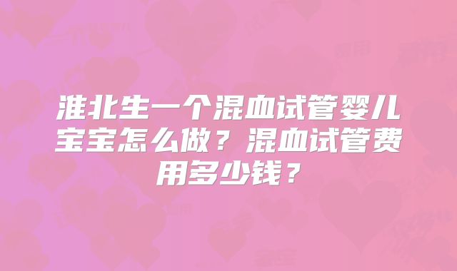 淮北生一个混血试管婴儿宝宝怎么做?混血试管费用多少钱?