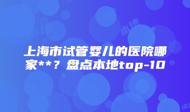 上海市试管婴儿的医院哪家**？盘点本地top-10