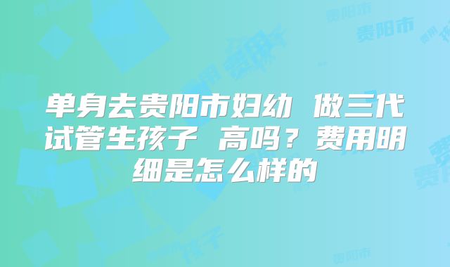 单身去贵阳市妇幼 做三代试管生孩子 高吗？费用明细是怎么样的
