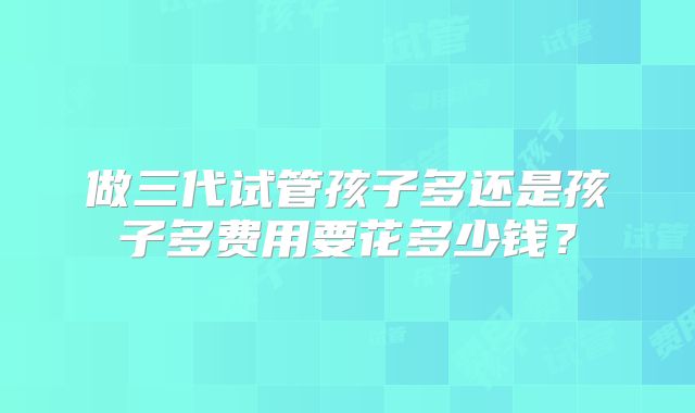 做三代试管孩子多还是孩子多费用要花多少钱？