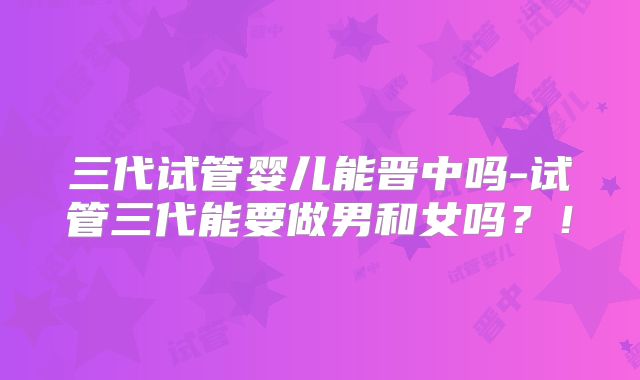 三代试管婴儿能晋中吗-试管三代能要做男和女吗?!