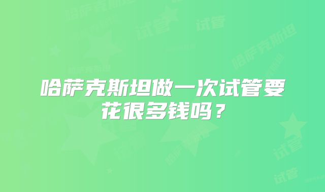 哈萨克斯坦做一次试管要花很多钱吗？