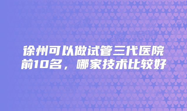 徐州可以做试管三代医院前10名,哪家技术比较好