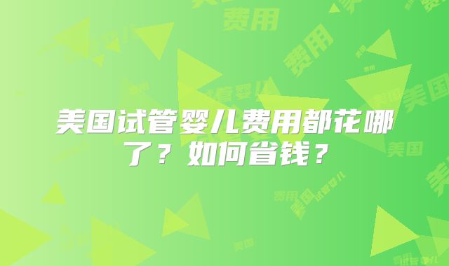 美国试管婴儿费用都花哪了?如何省钱?