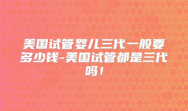 美国试管婴儿三代一般要多少钱-美国试管都是三代吗!