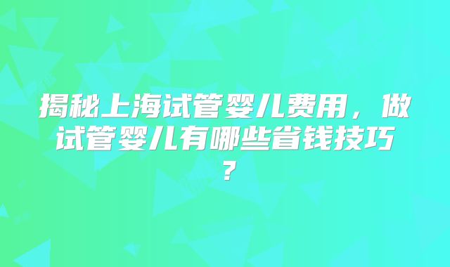 揭秘上海试管婴儿费用，做试管婴儿有哪些省钱技巧？