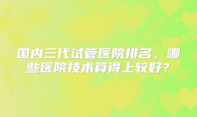 国内三代试管医院排名,哪些医院技术算得上较好?
