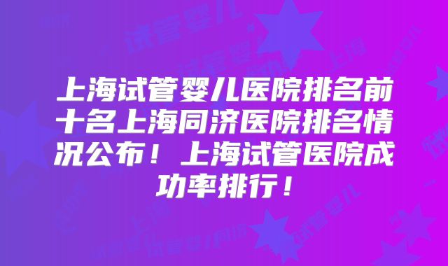 上海试管婴儿医院排名前十名上海同济医院排名情况公布!上海试管医院成功率排行!