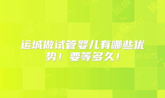 运城做试管婴儿有哪些优势!要等多久!