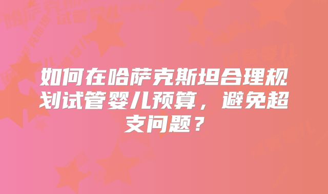 如何在哈萨克斯坦合理规划试管婴儿预算,避免超支问题?
