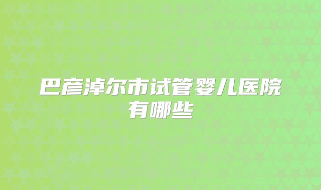 巴彦淖尔市试管婴儿医院有哪些