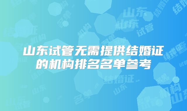 山东试管无需提供结婚证的机构排名名单参考
