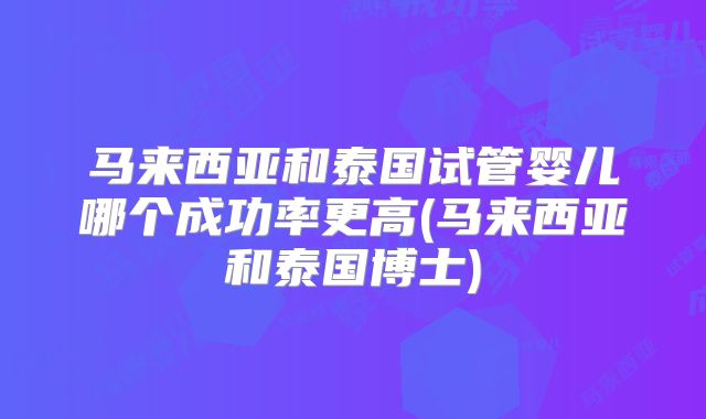 马来西亚和泰国试管婴儿哪个成功率更高(马来西亚和泰国博士)