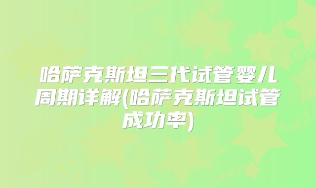 哈萨克斯坦三代试管婴儿周期详解(哈萨克斯坦试管成功率)