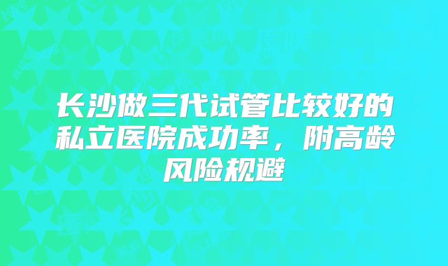 长沙做三代试管比较好的私立医院成功率，附高龄风险规避