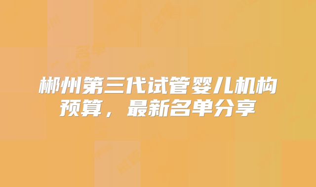 郴州第三代试管婴儿机构预算，最新名单分享