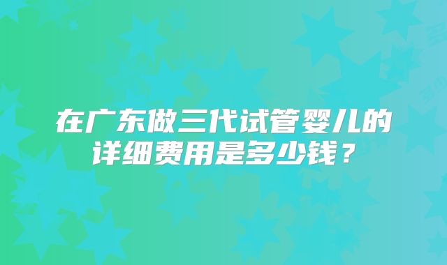 在广东做三代试管婴儿的详细费用是多少钱?