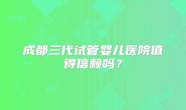 成都三代试管婴儿医院值得信赖吗？