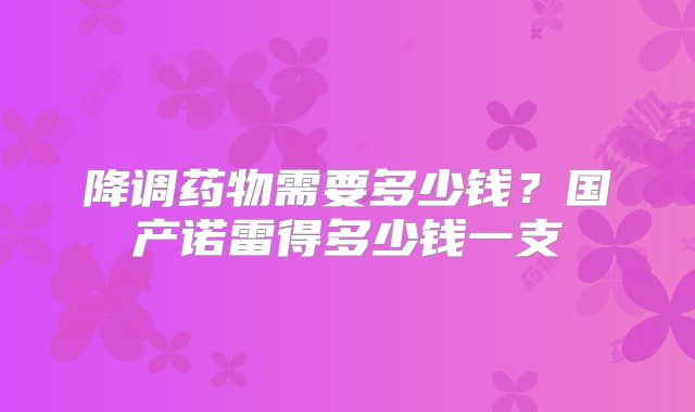 降调药物需要多少钱？国产诺雷得多少钱一支