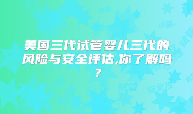 美国三代试管婴儿三代的风险与安全评估,你了解吗？
