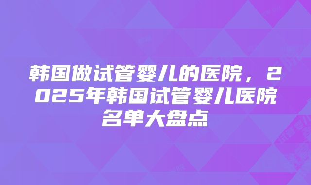韩国做试管婴儿的医院，2025年韩国试管婴儿医院名单大盘点