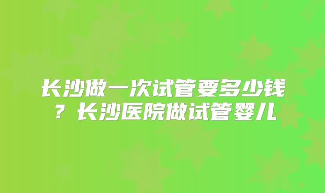 长沙做一次试管要多少钱？长沙医院做试管婴儿