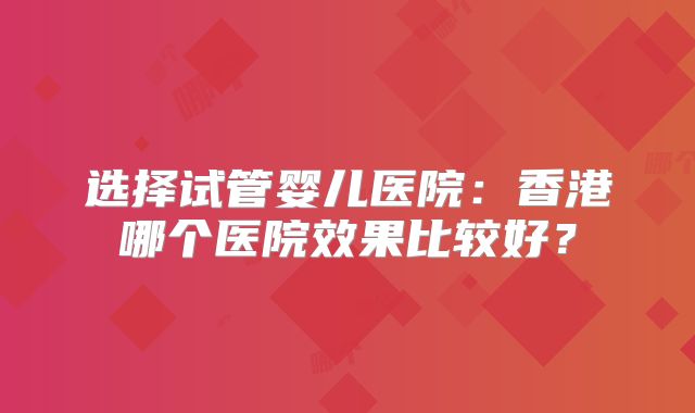 选择试管婴儿医院：香港哪个医院效果比较好？