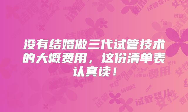 没有结婚做三代试管技术的大概费用，这份清单表认真读！