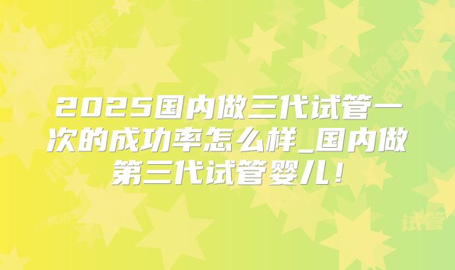 2025国内做三代试管一次的成功率怎么样_国内做第三代试管婴儿!