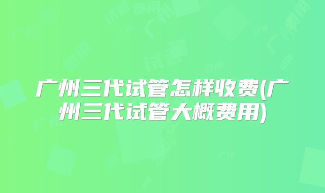 广州三代试管怎样收费(广州三代试管大概费用)