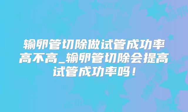 输卵管切除做试管成功率高不高_输卵管切除会提高试管成功率吗!
