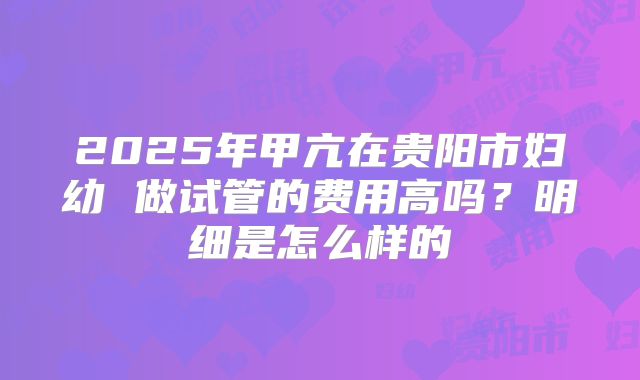 2025年甲亢在贵阳市妇幼 做试管的费用高吗?明细是怎么样的