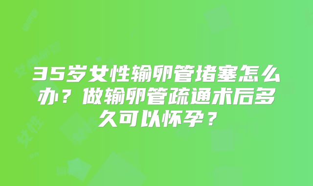 35岁女性输卵管堵塞怎么办？做输卵管疏通术后多久可以怀孕？