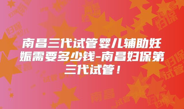 南昌三代试管婴儿辅助妊娠需要多少钱-南昌妇保第三代试管！