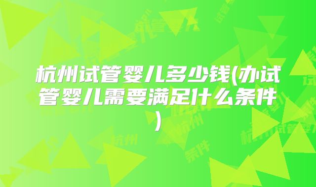 杭州试管婴儿多少钱(办试管婴儿需要满足什么条件)