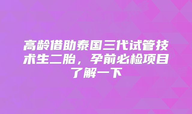 高龄借助泰国三代试管技术生二胎，孕前必检项目了解一下