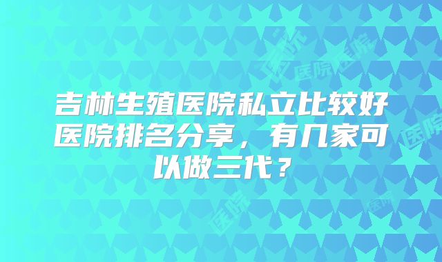 吉林生殖医院私立比较好医院排名分享,有几家可以做三代?
