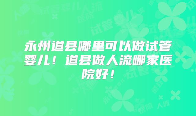 永州道县哪里可以做试管婴儿！道县做人流哪家医院好！
