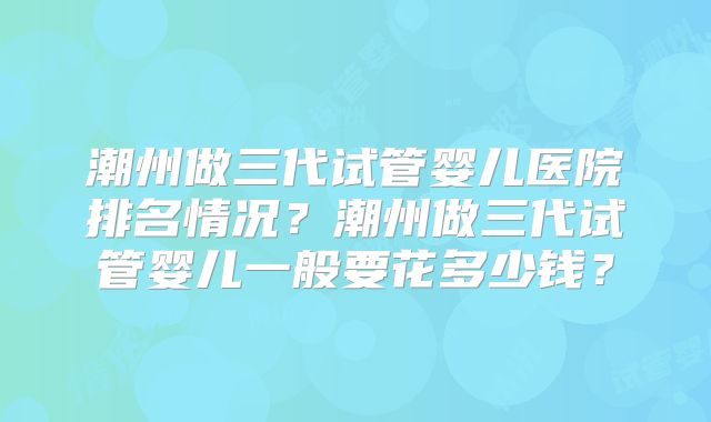 潮州做三代试管婴儿医院排名情况？潮州做三代试管婴儿一般要花多少钱？