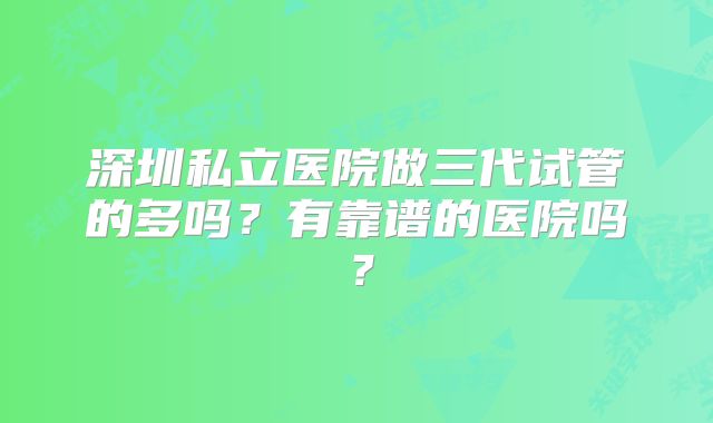 深圳私立医院做三代试管的多吗？有靠谱的医院吗？