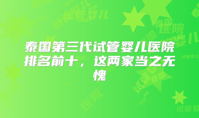 泰国第三代试管婴儿医院排名前十，这两家当之无愧