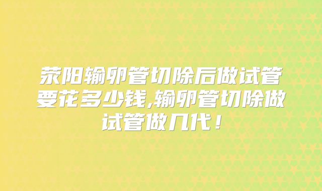 荥阳输卵管切除后做试管要花多少钱,输卵管切除做试管做几代！