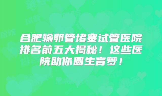 合肥输卵管堵塞试管医院排名前五大揭秘！这些医院助你圆生育梦！