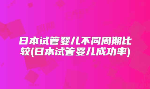 日本试管婴儿不同周期比较(日本试管婴儿成功率)